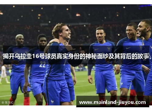 揭开乌拉圭16号球员真实身份的神秘面纱及其背后的故事