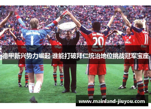 德甲新兴势力崛起 谁能打破拜仁统治地位挑战冠军宝座 德甲新兴势力崛起 谁能打破拜仁统治地位挑战冠军宝座