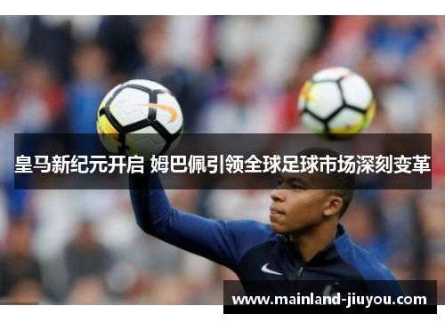 皇马新纪元开启 姆巴佩引领全球足球市场深刻变革 皇马新纪元开启 姆巴佩引领全球足球市场深刻变革