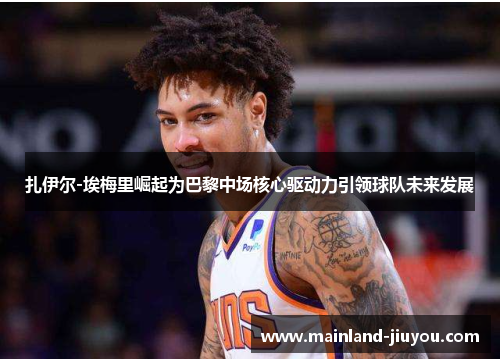 扎伊尔-埃梅里崛起为巴黎中场核心驱动力引领球队未来发展