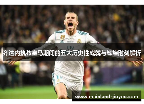 齐达内执教皇马期间的五大历史性成就与辉煌时刻解析