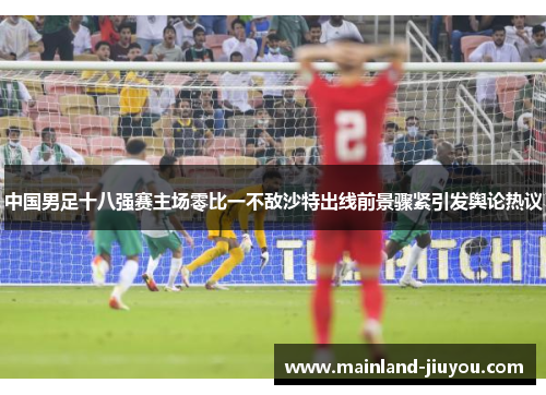 中国男足十八强赛主场零比一不敌沙特出线前景骤紧引发舆论热议